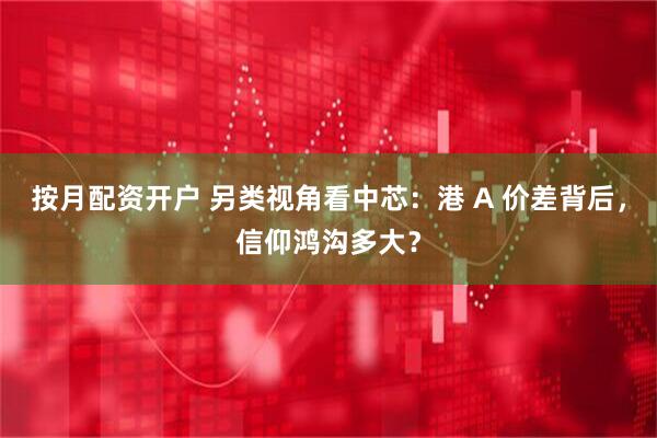 按月配资开户 另类视角看中芯：港 A 价差背后，信仰鸿沟多大？