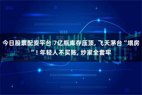 今日股票配资平台 7亿瓶库存压顶, 飞天茅台“塌房”! 年轻人不买账, 炒家全套牢