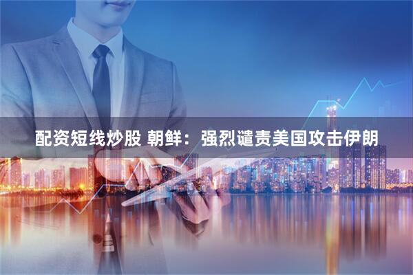 配资短线炒股 朝鲜：强烈谴责美国攻击伊朗