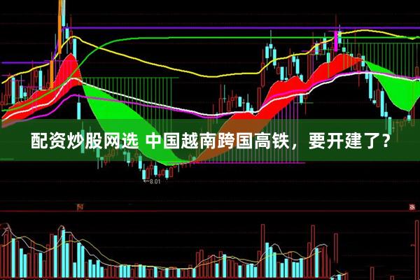 配资炒股网选 中国越南跨国高铁，要开建了？