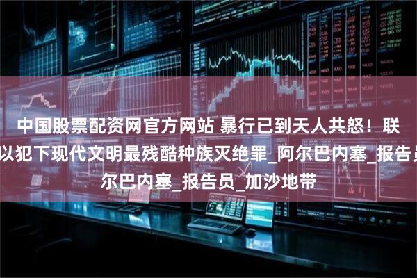 中国股票配资网官方网站 暴行已到天人共怒！联合国警告：以犯下现代文明最残酷种族灭绝罪_阿尔巴内塞_报告员_加沙地带