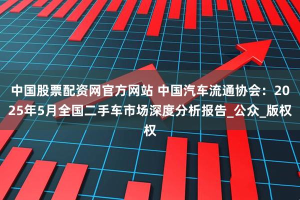 中国股票配资网官方网站 中国汽车流通协会：2025年5月全国二手车市场深度分析报告_公众_版权