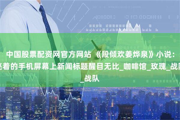 中国股票配资网官方网站 《段倾欢姜烨泉》小说：亮着的手机屏幕上新闻标题醒目无比_咖啡馆_玫瑰_战队