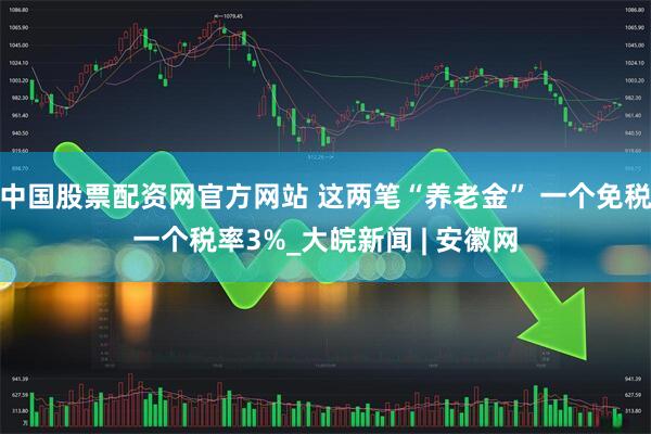 中国股票配资网官方网站 这两笔“养老金” 一个免税一个税率3%_大皖新闻 | 安徽网