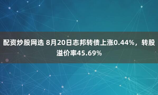 配资炒股网选 8月20日志邦转债上涨0.44%，转股溢价率45.69%