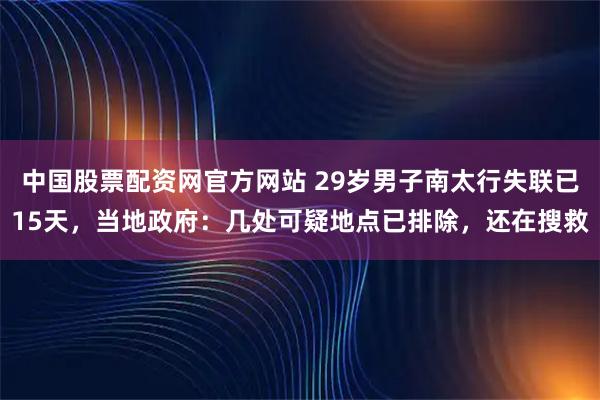中国股票配资网官方网站 29岁男子南太行失联已15天，当地政府：几处可疑地点已排除，还在搜救