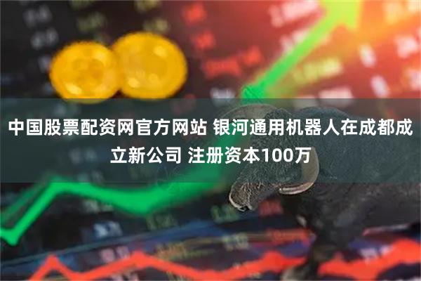 中国股票配资网官方网站 银河通用机器人在成都成立新公司 注册资本100万