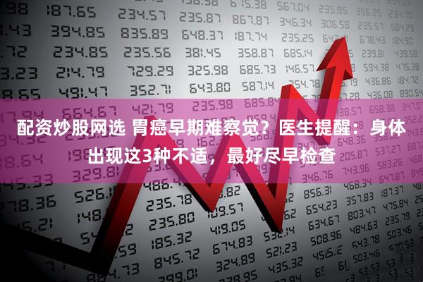 配资炒股网选 胃癌早期难察觉？医生提醒：身体出现这3种不适，最好尽早检查