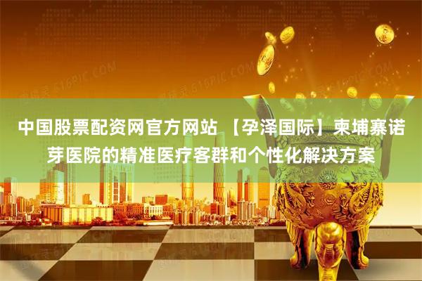 中国股票配资网官方网站 【孕泽国际】柬埔寨诺芽医院的精准医疗客群和个性化解决方案