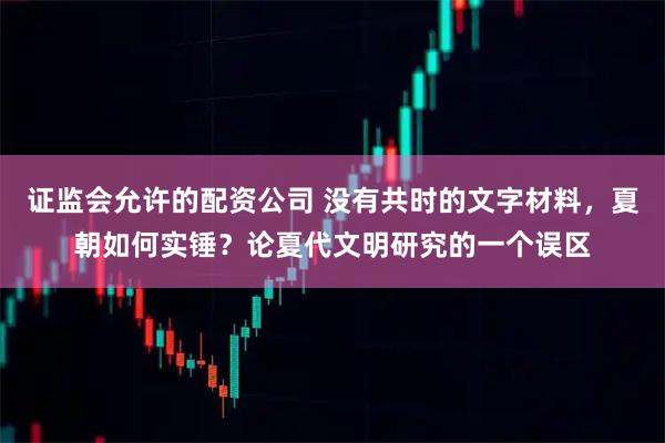 证监会允许的配资公司 没有共时的文字材料，夏朝如何实锤？论夏代文明研究的一个误区